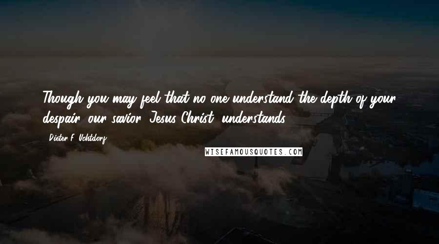 Dieter F. Uchtdorf Quotes: Though you may feel that no one understand the depth of your despair, our savior, Jesus Christ, understands.