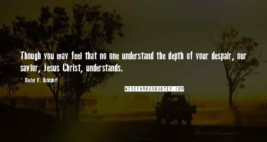 Dieter F. Uchtdorf Quotes: Though you may feel that no one understand the depth of your despair, our savior, Jesus Christ, understands.