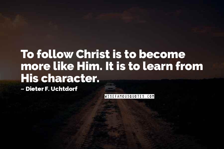 Dieter F. Uchtdorf Quotes: To follow Christ is to become more like Him. It is to learn from His character.