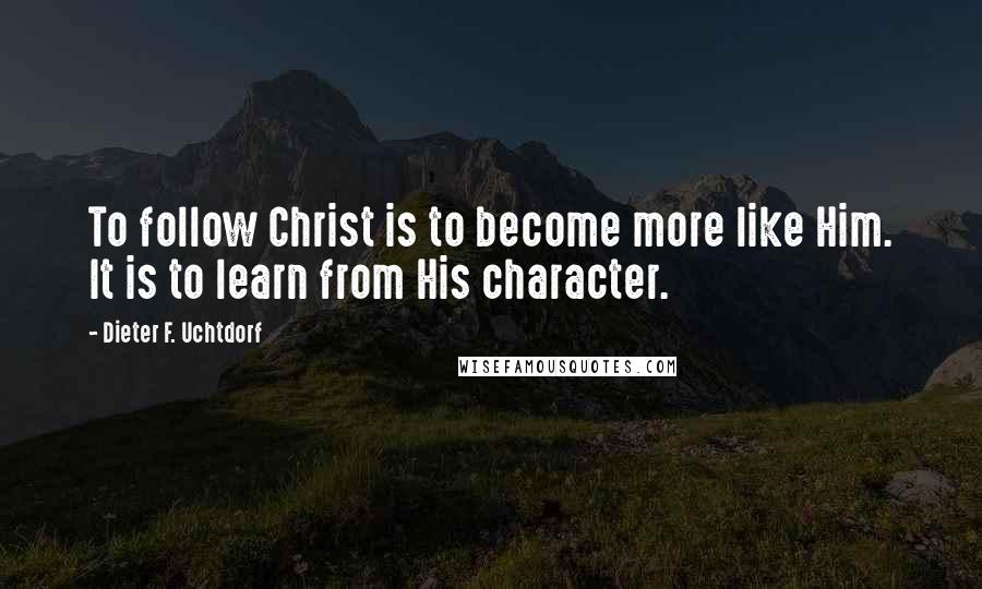 Dieter F. Uchtdorf Quotes: To follow Christ is to become more like Him. It is to learn from His character.
