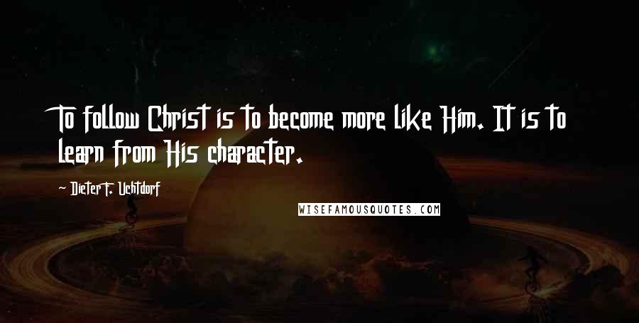 Dieter F. Uchtdorf Quotes: To follow Christ is to become more like Him. It is to learn from His character.