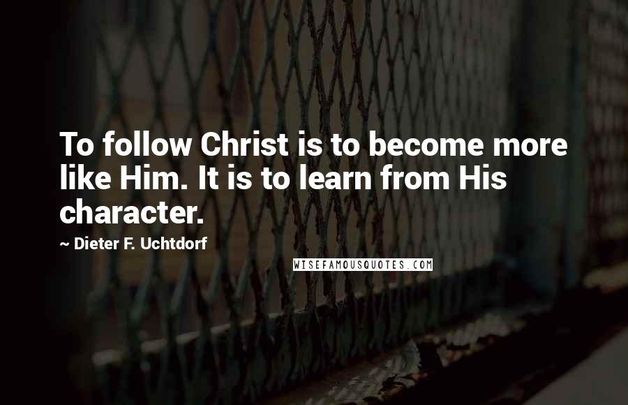 Dieter F. Uchtdorf Quotes: To follow Christ is to become more like Him. It is to learn from His character.