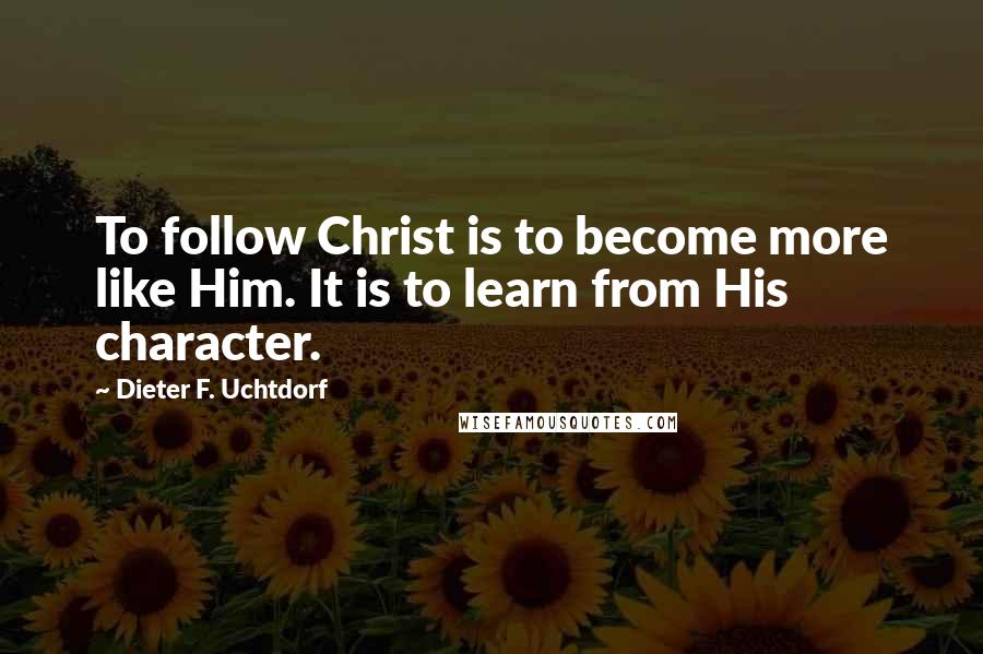 Dieter F. Uchtdorf Quotes: To follow Christ is to become more like Him. It is to learn from His character.