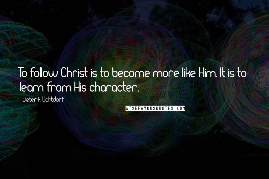 Dieter F. Uchtdorf Quotes: To follow Christ is to become more like Him. It is to learn from His character.