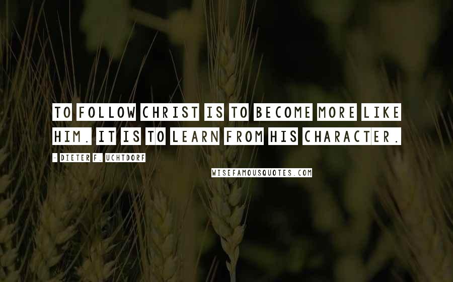 Dieter F. Uchtdorf Quotes: To follow Christ is to become more like Him. It is to learn from His character.