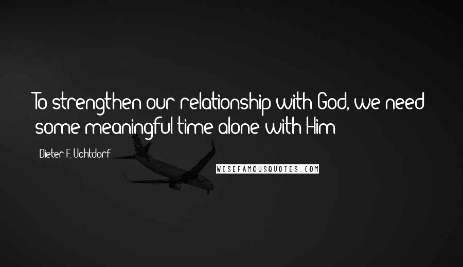 Dieter F. Uchtdorf Quotes: To strengthen our relationship with God, we need some meaningful time alone with Him