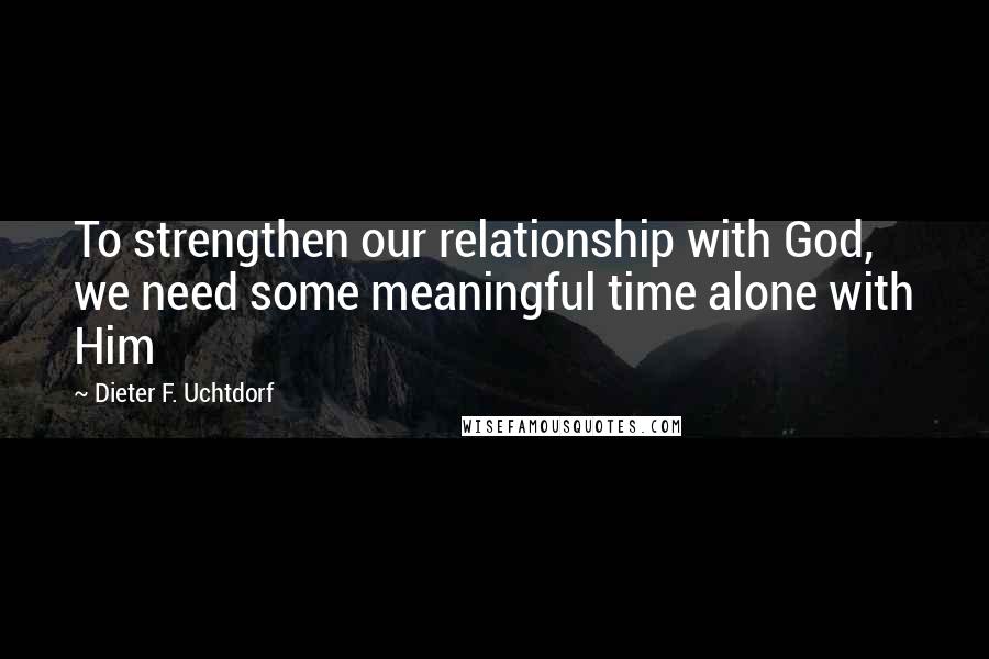 Dieter F. Uchtdorf Quotes: To strengthen our relationship with God, we need some meaningful time alone with Him