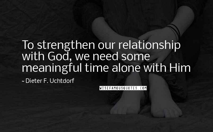 Dieter F. Uchtdorf Quotes: To strengthen our relationship with God, we need some meaningful time alone with Him
