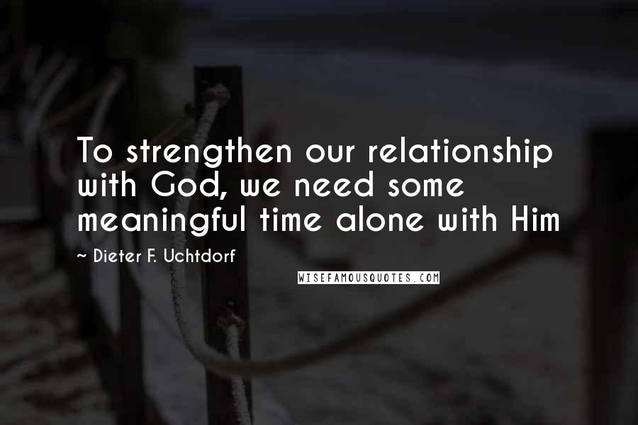 Dieter F. Uchtdorf Quotes: To strengthen our relationship with God, we need some meaningful time alone with Him