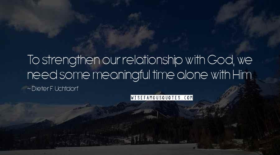 Dieter F. Uchtdorf Quotes: To strengthen our relationship with God, we need some meaningful time alone with Him