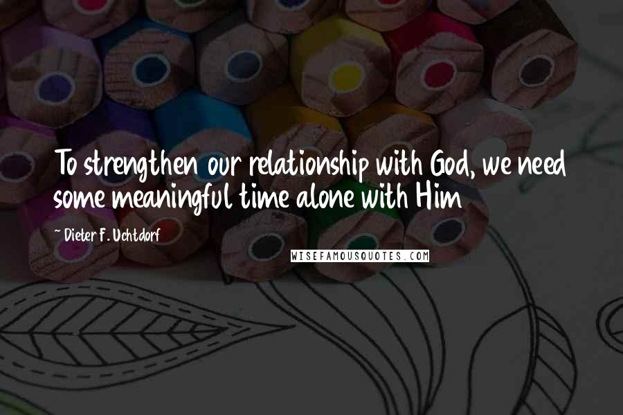 Dieter F. Uchtdorf Quotes: To strengthen our relationship with God, we need some meaningful time alone with Him
