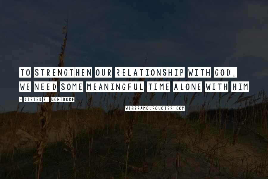 Dieter F. Uchtdorf Quotes: To strengthen our relationship with God, we need some meaningful time alone with Him