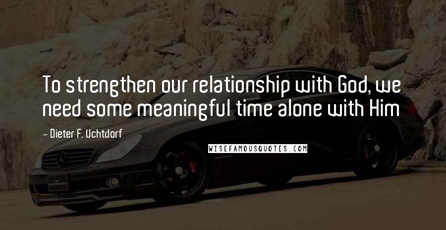 Dieter F. Uchtdorf Quotes: To strengthen our relationship with God, we need some meaningful time alone with Him