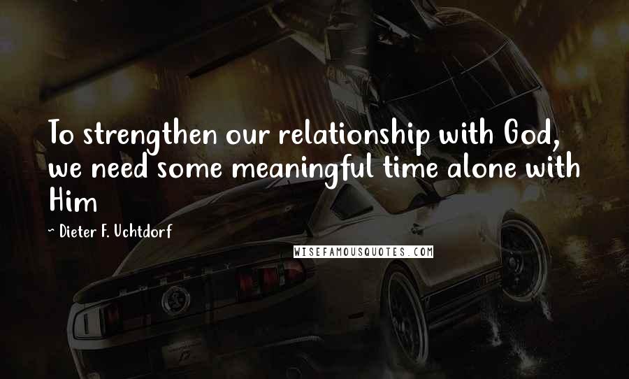 Dieter F. Uchtdorf Quotes: To strengthen our relationship with God, we need some meaningful time alone with Him