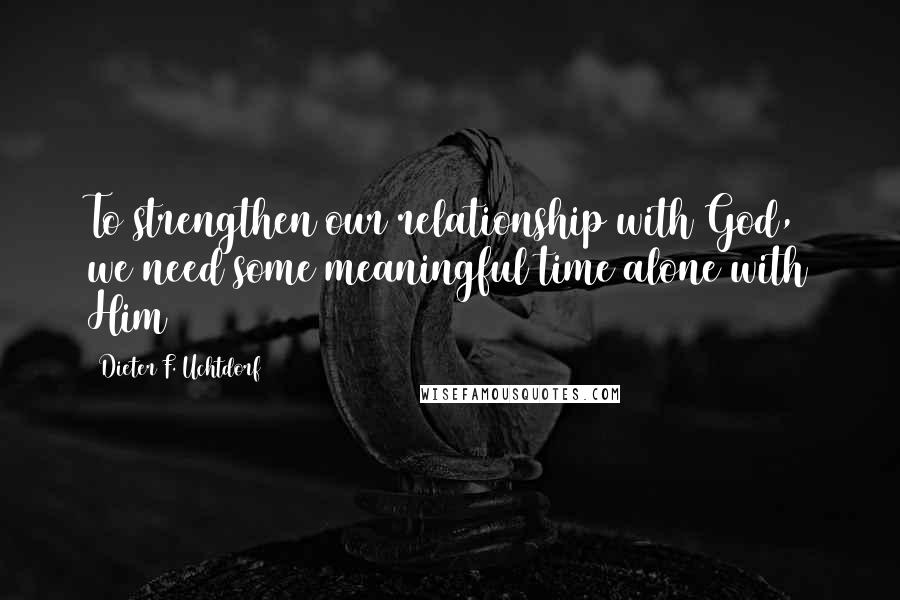 Dieter F. Uchtdorf Quotes: To strengthen our relationship with God, we need some meaningful time alone with Him