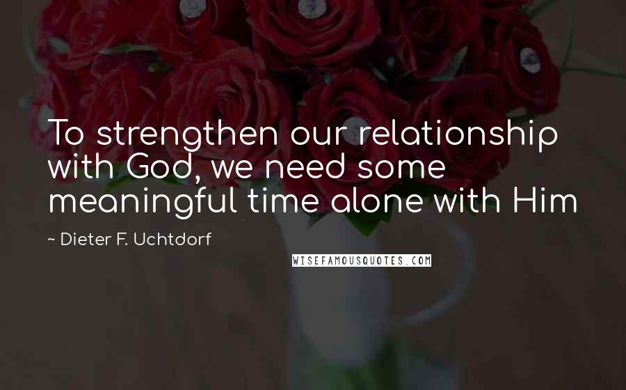 Dieter F. Uchtdorf Quotes: To strengthen our relationship with God, we need some meaningful time alone with Him