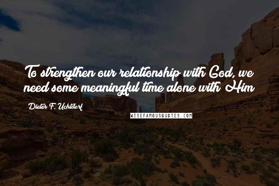 Dieter F. Uchtdorf Quotes: To strengthen our relationship with God, we need some meaningful time alone with Him
