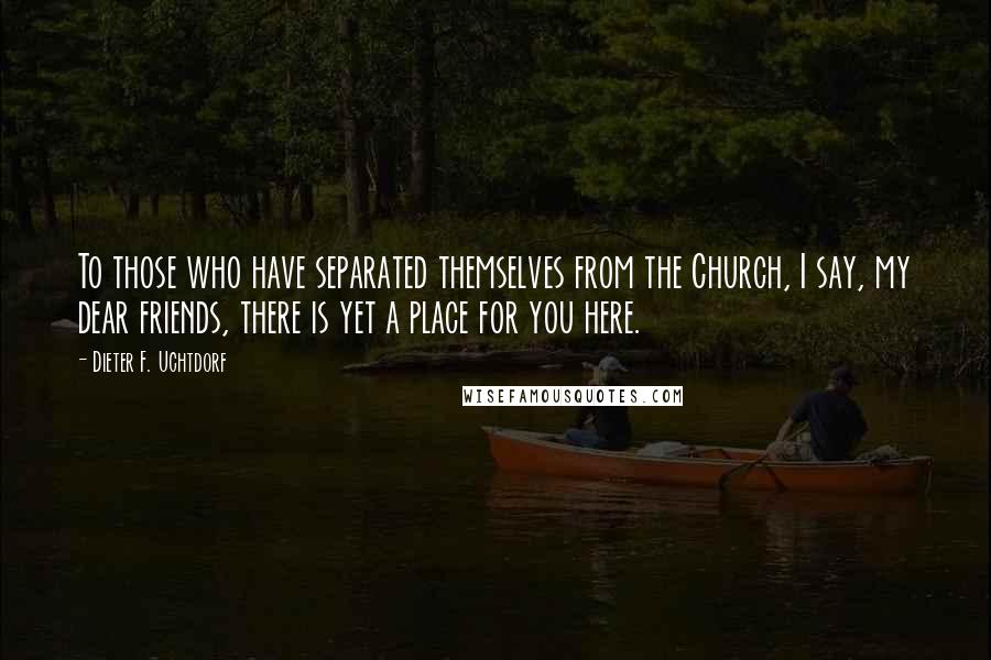 Dieter F. Uchtdorf Quotes: To those who have separated themselves from the Church, I say, my dear friends, there is yet a place for you here.