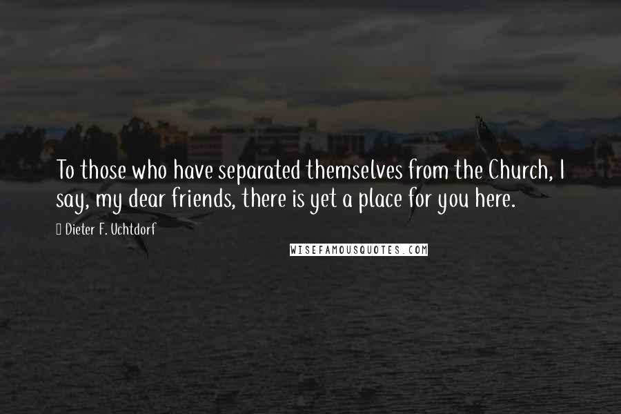 Dieter F. Uchtdorf Quotes: To those who have separated themselves from the Church, I say, my dear friends, there is yet a place for you here.