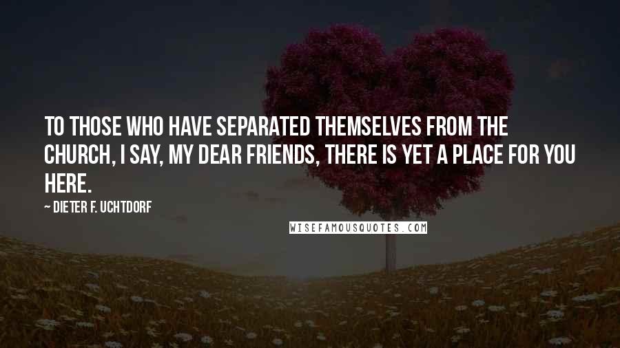 Dieter F. Uchtdorf Quotes: To those who have separated themselves from the Church, I say, my dear friends, there is yet a place for you here.