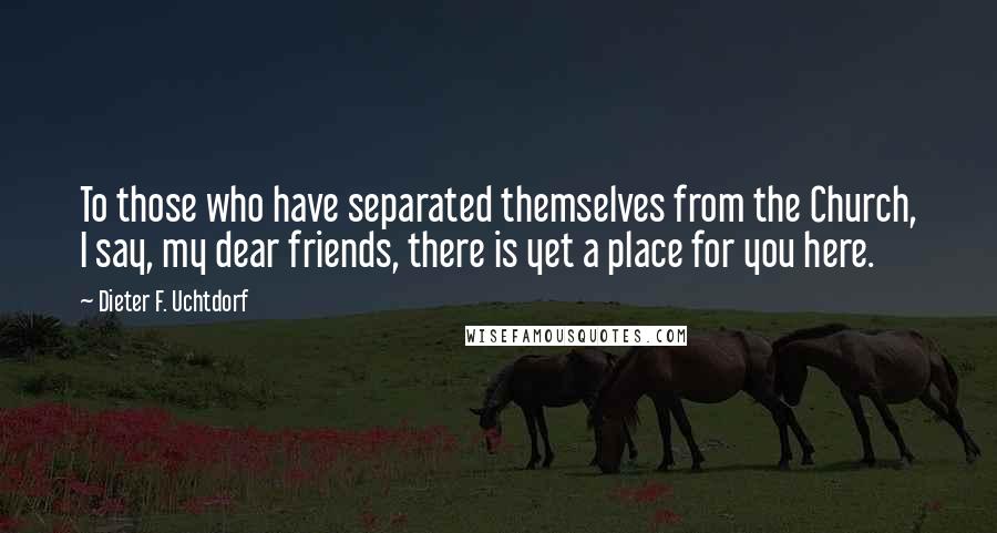 Dieter F. Uchtdorf Quotes: To those who have separated themselves from the Church, I say, my dear friends, there is yet a place for you here.