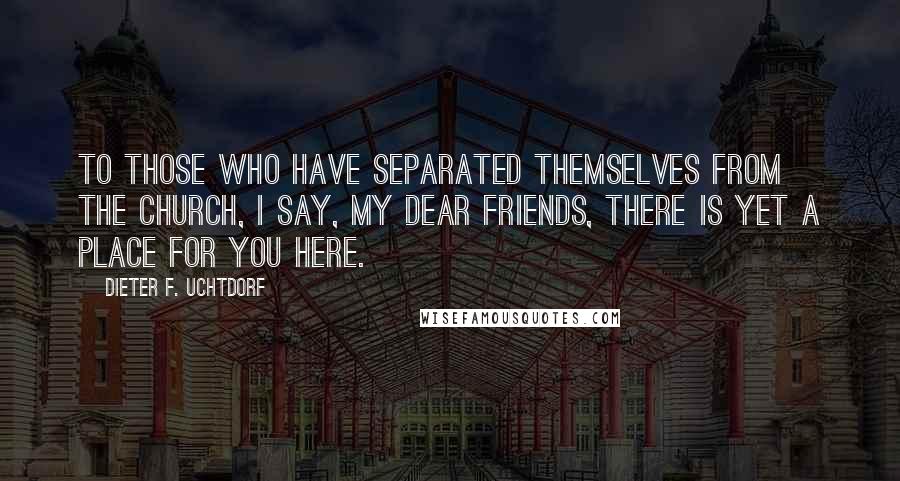 Dieter F. Uchtdorf Quotes: To those who have separated themselves from the Church, I say, my dear friends, there is yet a place for you here.