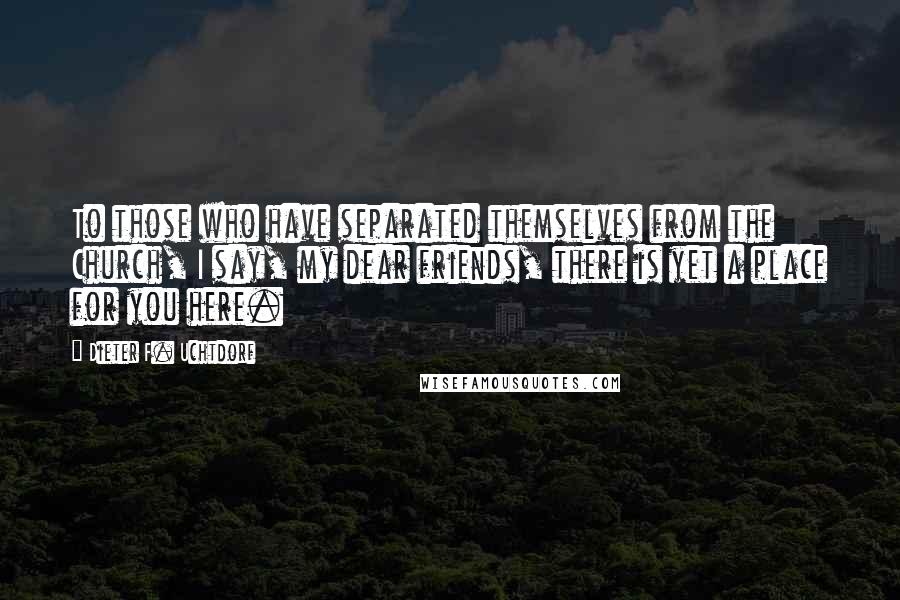 Dieter F. Uchtdorf Quotes: To those who have separated themselves from the Church, I say, my dear friends, there is yet a place for you here.