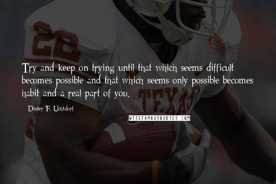 Dieter F. Uchtdorf Quotes: Try and keep on trying until that which seems difficult becomes possible and that which seems only possible becomes habit and a real part of you.