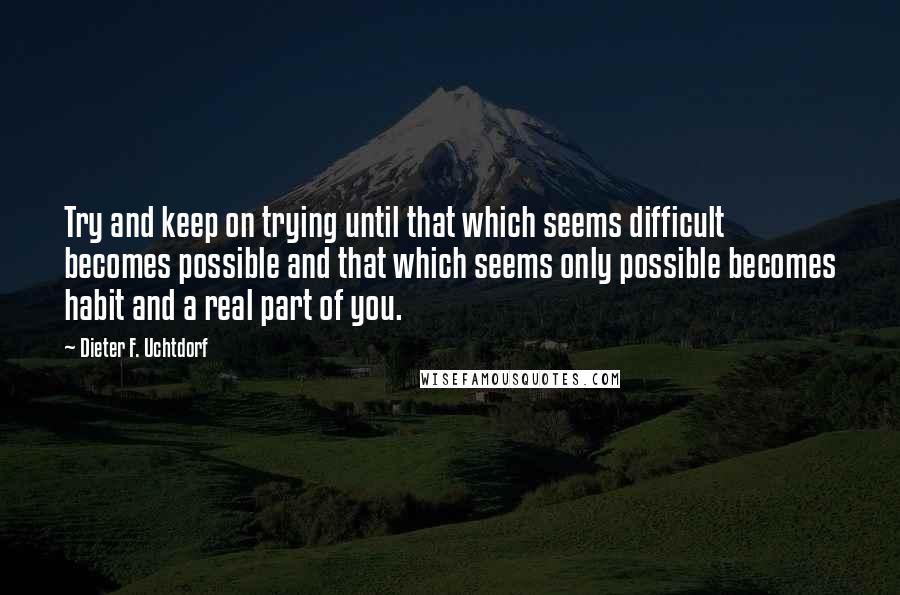 Dieter F. Uchtdorf Quotes: Try and keep on trying until that which seems difficult becomes possible and that which seems only possible becomes habit and a real part of you.