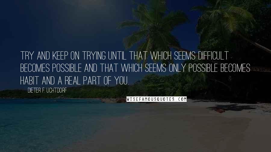 Dieter F. Uchtdorf Quotes: Try and keep on trying until that which seems difficult becomes possible and that which seems only possible becomes habit and a real part of you.