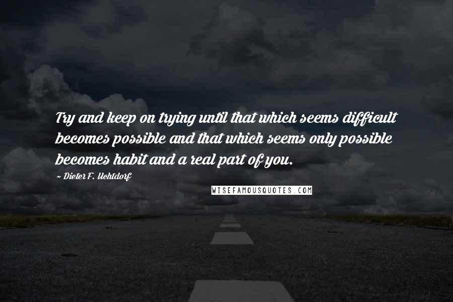 Dieter F. Uchtdorf Quotes: Try and keep on trying until that which seems difficult becomes possible and that which seems only possible becomes habit and a real part of you.