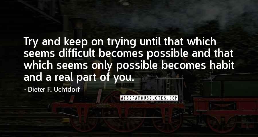 Dieter F. Uchtdorf Quotes: Try and keep on trying until that which seems difficult becomes possible and that which seems only possible becomes habit and a real part of you.