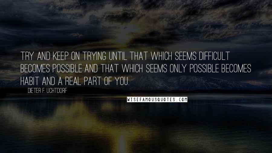 Dieter F. Uchtdorf Quotes: Try and keep on trying until that which seems difficult becomes possible and that which seems only possible becomes habit and a real part of you.
