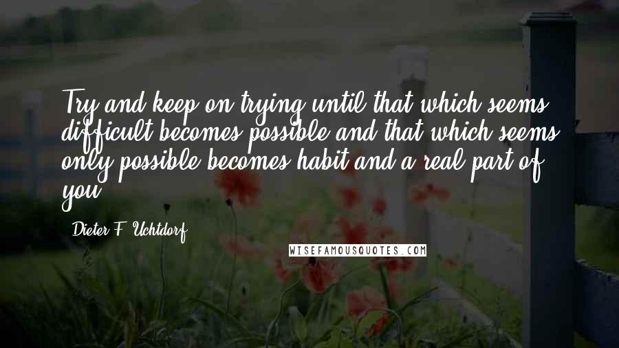 Dieter F. Uchtdorf Quotes: Try and keep on trying until that which seems difficult becomes possible and that which seems only possible becomes habit and a real part of you.