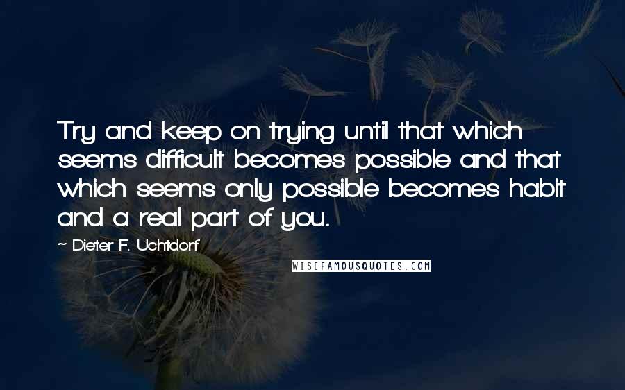 Dieter F. Uchtdorf Quotes: Try and keep on trying until that which seems difficult becomes possible and that which seems only possible becomes habit and a real part of you.