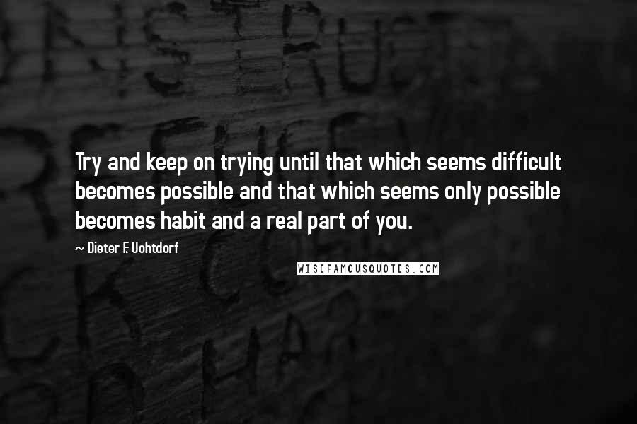 Dieter F. Uchtdorf Quotes: Try and keep on trying until that which seems difficult becomes possible and that which seems only possible becomes habit and a real part of you.
