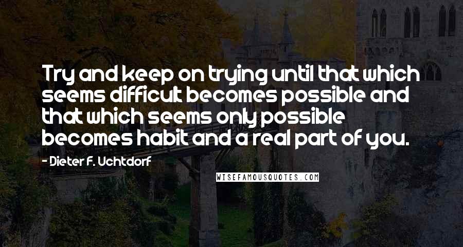 Dieter F. Uchtdorf Quotes: Try and keep on trying until that which seems difficult becomes possible and that which seems only possible becomes habit and a real part of you.