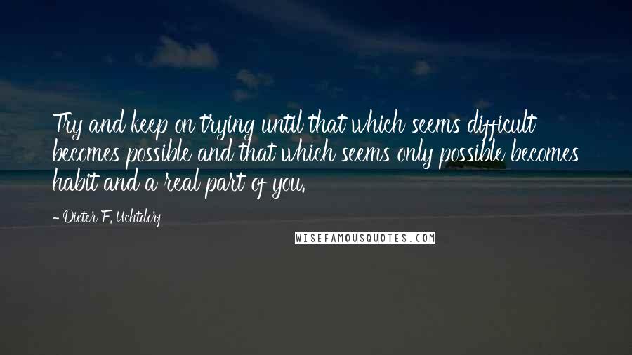 Dieter F. Uchtdorf Quotes: Try and keep on trying until that which seems difficult becomes possible and that which seems only possible becomes habit and a real part of you.