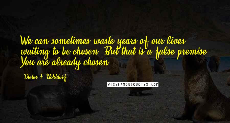 Dieter F. Uchtdorf Quotes: We can sometimes waste years of our lives waiting to be chosen. But that is a false premise. You are already chosen!