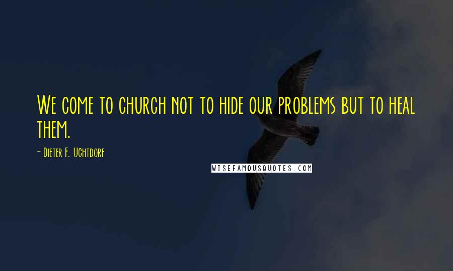Dieter F. Uchtdorf Quotes: We come to church not to hide our problems but to heal them.
