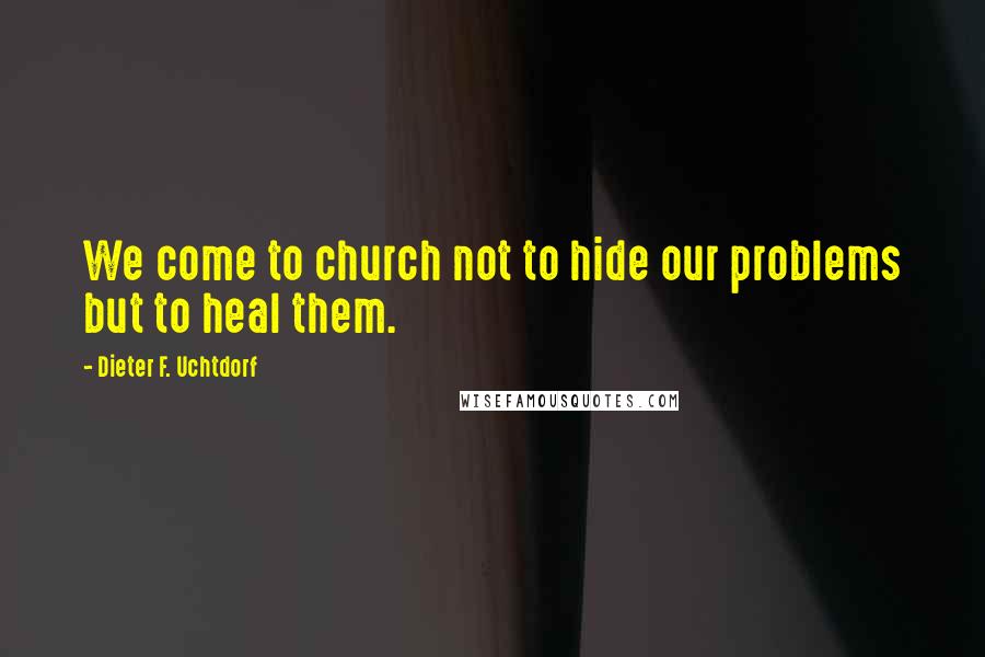 Dieter F. Uchtdorf Quotes: We come to church not to hide our problems but to heal them.