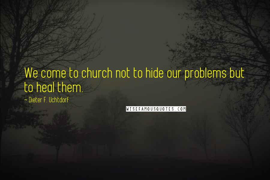 Dieter F. Uchtdorf Quotes: We come to church not to hide our problems but to heal them.