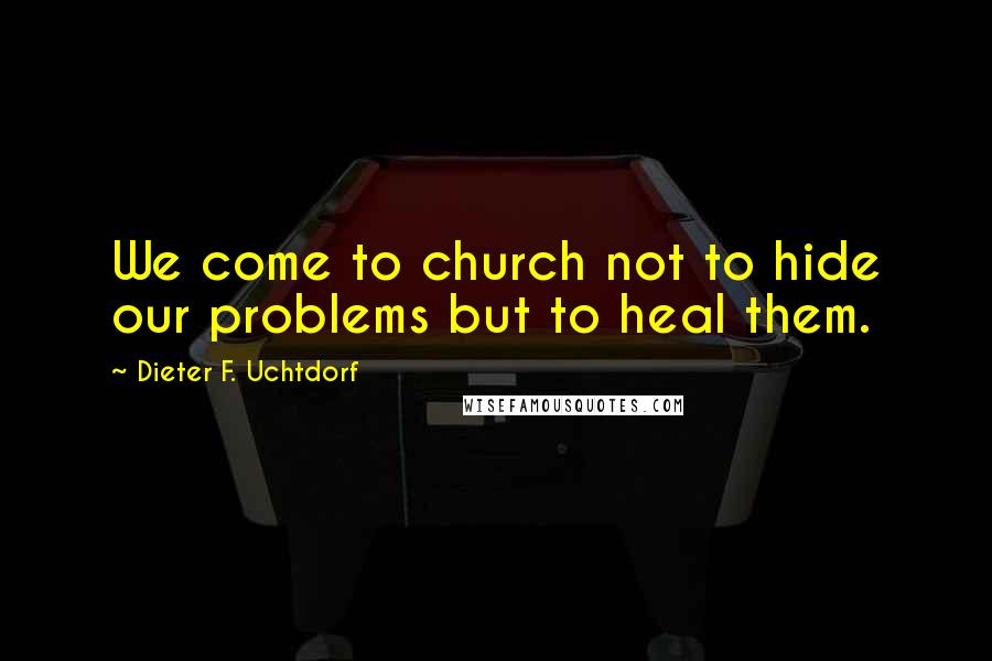Dieter F. Uchtdorf Quotes: We come to church not to hide our problems but to heal them.