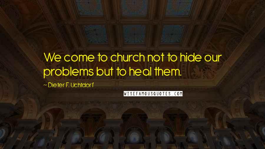 Dieter F. Uchtdorf Quotes: We come to church not to hide our problems but to heal them.