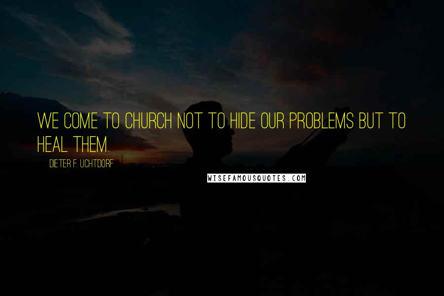 Dieter F. Uchtdorf Quotes: We come to church not to hide our problems but to heal them.