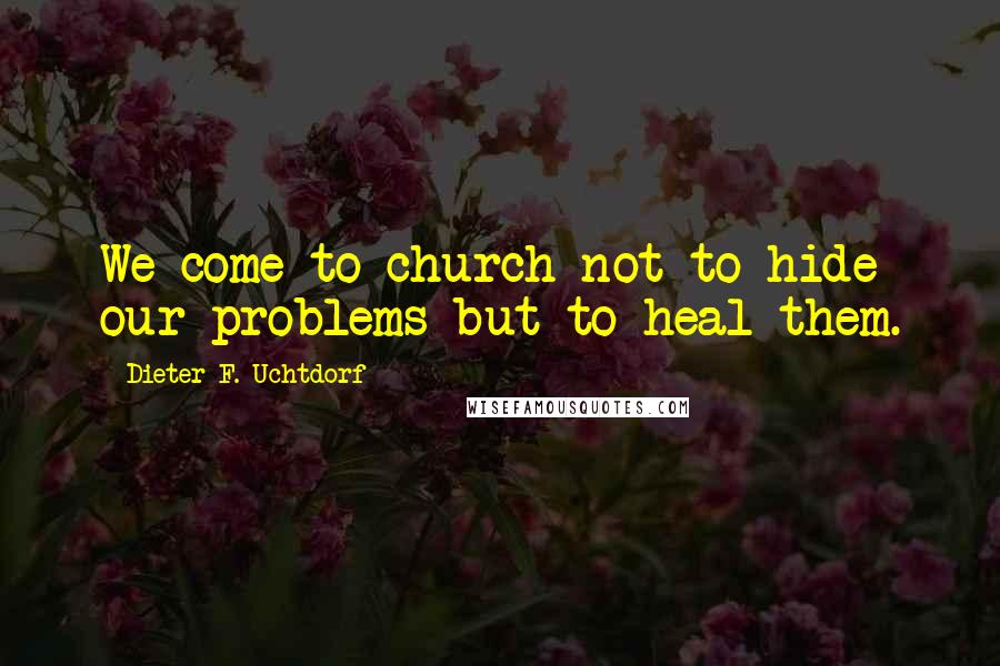Dieter F. Uchtdorf Quotes: We come to church not to hide our problems but to heal them.
