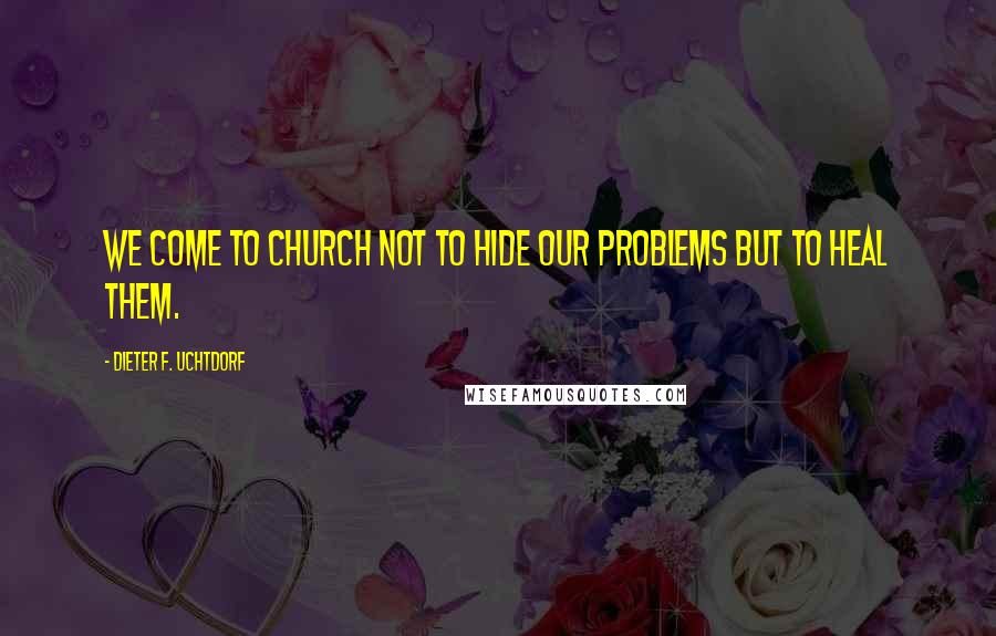 Dieter F. Uchtdorf Quotes: We come to church not to hide our problems but to heal them.