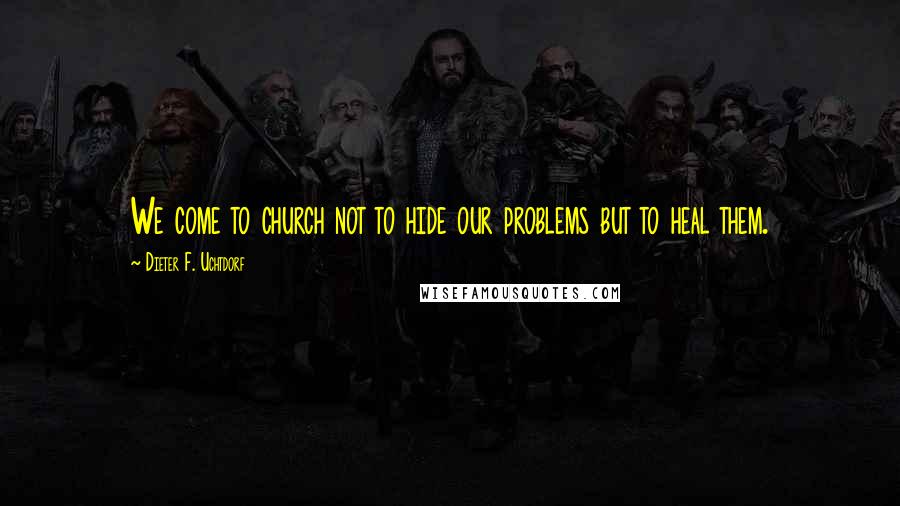 Dieter F. Uchtdorf Quotes: We come to church not to hide our problems but to heal them.