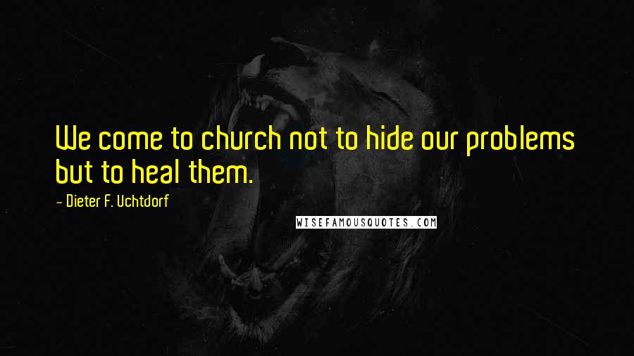 Dieter F. Uchtdorf Quotes: We come to church not to hide our problems but to heal them.
