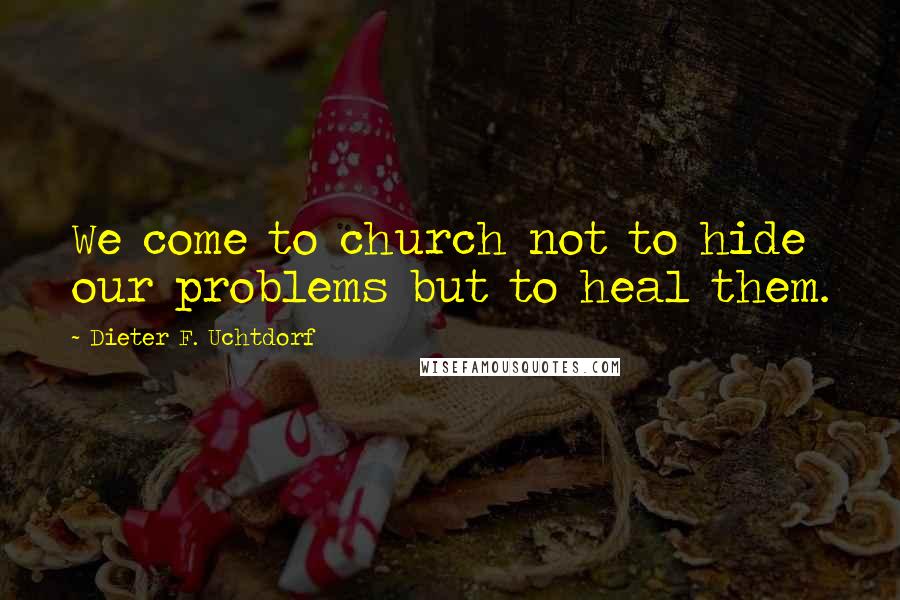 Dieter F. Uchtdorf Quotes: We come to church not to hide our problems but to heal them.